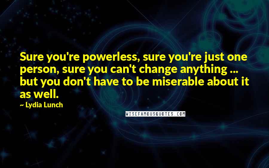 Lydia Lunch Quotes: Sure you're powerless, sure you're just one person, sure you can't change anything ... but you don't have to be miserable about it as well.