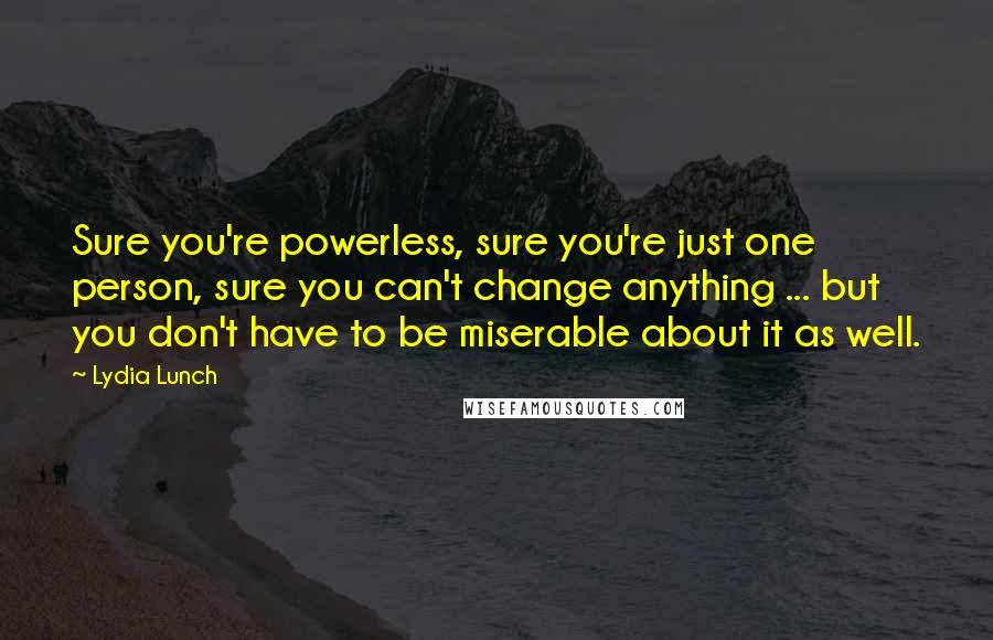 Lydia Lunch Quotes: Sure you're powerless, sure you're just one person, sure you can't change anything ... but you don't have to be miserable about it as well.