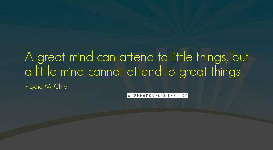 Lydia M. Child Quotes: A great mind can attend to little things, but a little mind cannot attend to great things.