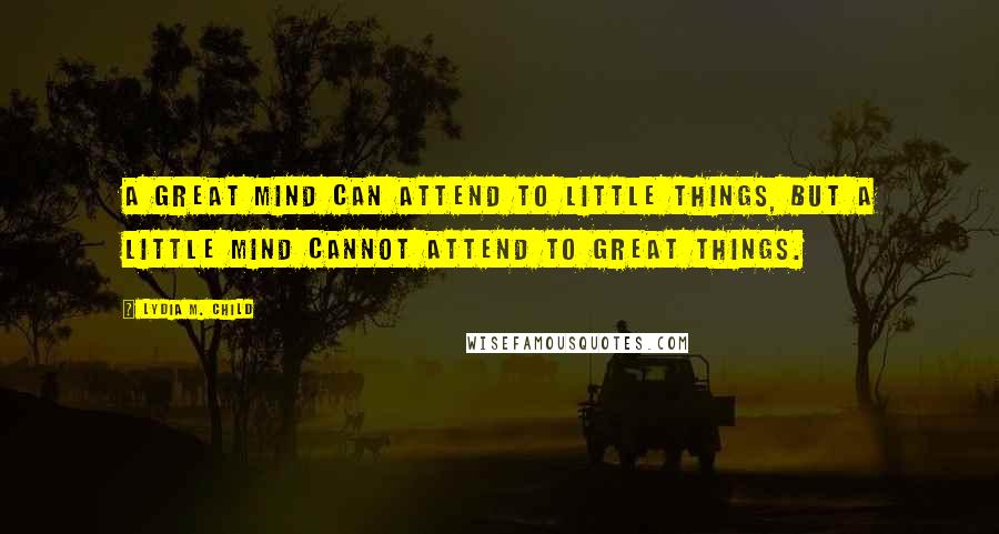 Lydia M. Child Quotes: A great mind can attend to little things, but a little mind cannot attend to great things.