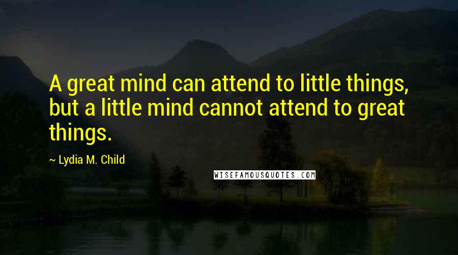 Lydia M. Child Quotes: A great mind can attend to little things, but a little mind cannot attend to great things.