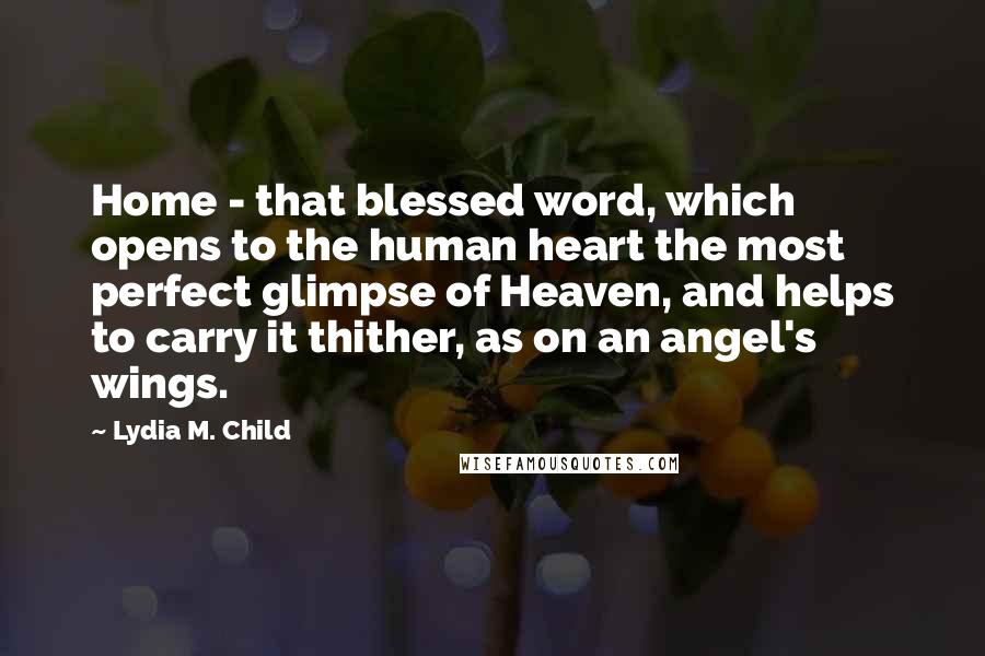 Lydia M. Child Quotes: Home - that blessed word, which opens to the human heart the most perfect glimpse of Heaven, and helps to carry it thither, as on an angel's wings.