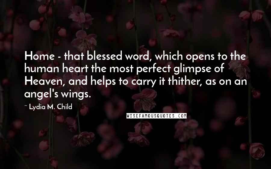 Lydia M. Child Quotes: Home - that blessed word, which opens to the human heart the most perfect glimpse of Heaven, and helps to carry it thither, as on an angel's wings.