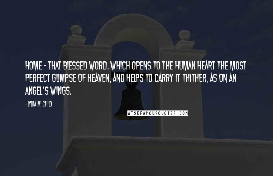 Lydia M. Child Quotes: Home - that blessed word, which opens to the human heart the most perfect glimpse of Heaven, and helps to carry it thither, as on an angel's wings.