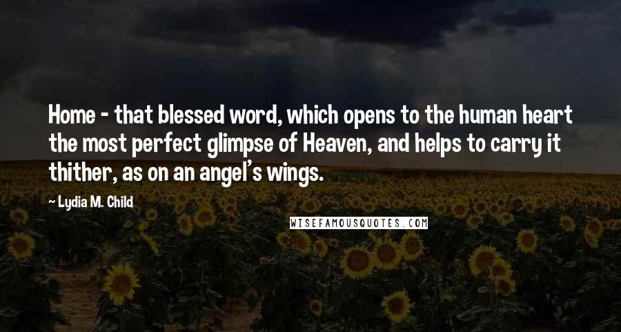 Lydia M. Child Quotes: Home - that blessed word, which opens to the human heart the most perfect glimpse of Heaven, and helps to carry it thither, as on an angel's wings.