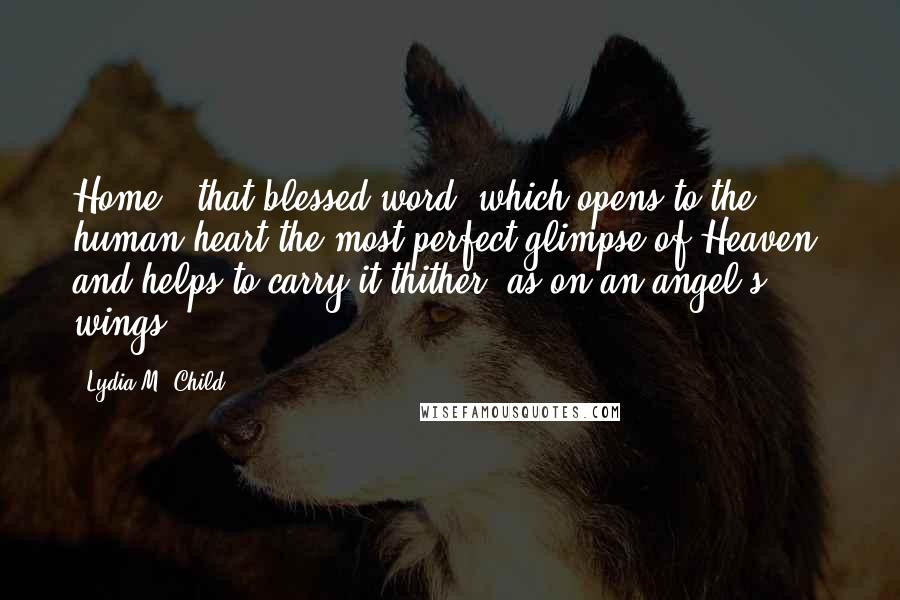 Lydia M. Child Quotes: Home - that blessed word, which opens to the human heart the most perfect glimpse of Heaven, and helps to carry it thither, as on an angel's wings.