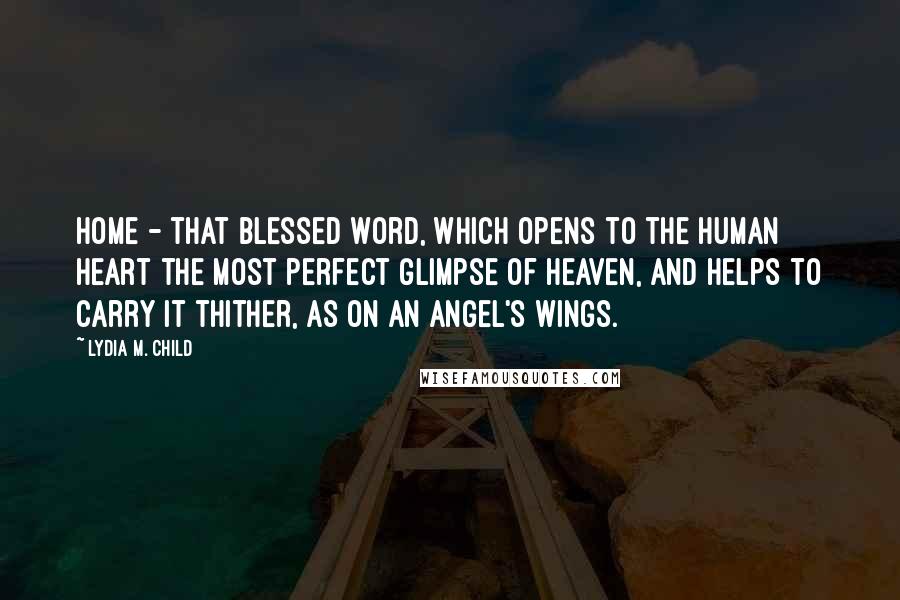 Lydia M. Child Quotes: Home - that blessed word, which opens to the human heart the most perfect glimpse of Heaven, and helps to carry it thither, as on an angel's wings.