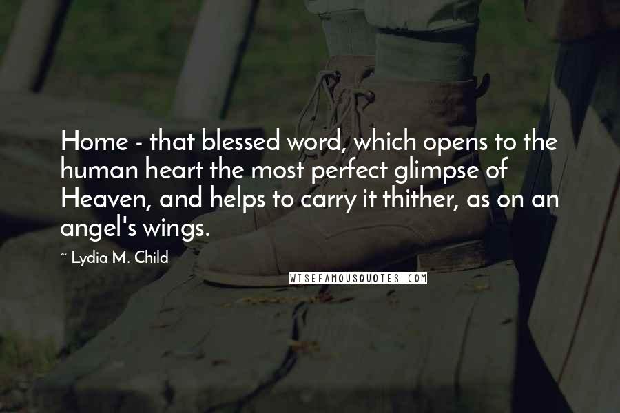 Lydia M. Child Quotes: Home - that blessed word, which opens to the human heart the most perfect glimpse of Heaven, and helps to carry it thither, as on an angel's wings.