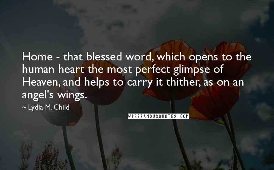 Lydia M. Child Quotes: Home - that blessed word, which opens to the human heart the most perfect glimpse of Heaven, and helps to carry it thither, as on an angel's wings.