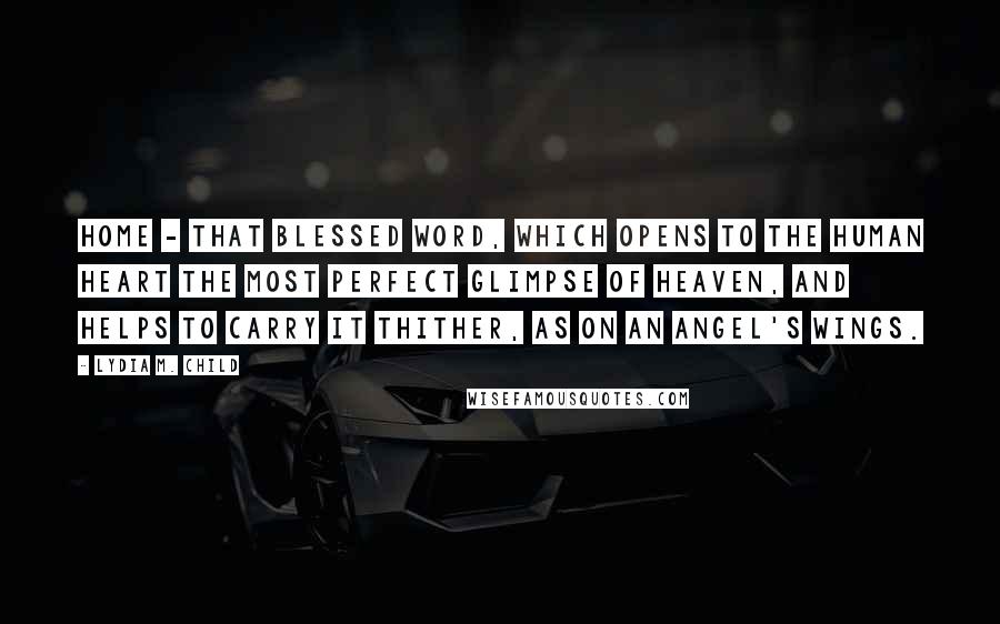 Lydia M. Child Quotes: Home - that blessed word, which opens to the human heart the most perfect glimpse of Heaven, and helps to carry it thither, as on an angel's wings.