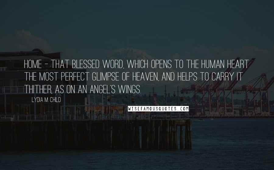 Lydia M. Child Quotes: Home - that blessed word, which opens to the human heart the most perfect glimpse of Heaven, and helps to carry it thither, as on an angel's wings.