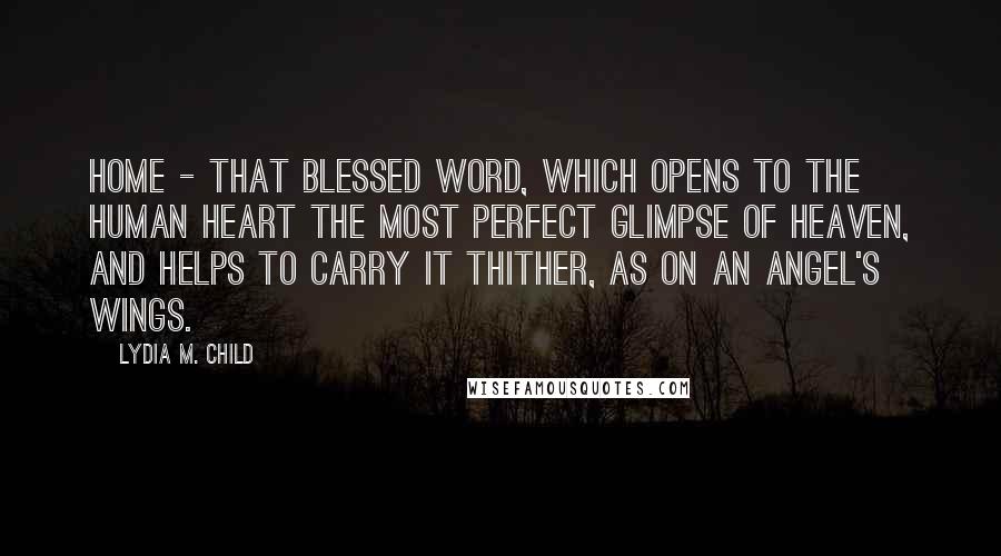 Lydia M. Child Quotes: Home - that blessed word, which opens to the human heart the most perfect glimpse of Heaven, and helps to carry it thither, as on an angel's wings.