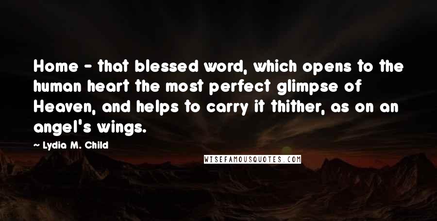 Lydia M. Child Quotes: Home - that blessed word, which opens to the human heart the most perfect glimpse of Heaven, and helps to carry it thither, as on an angel's wings.