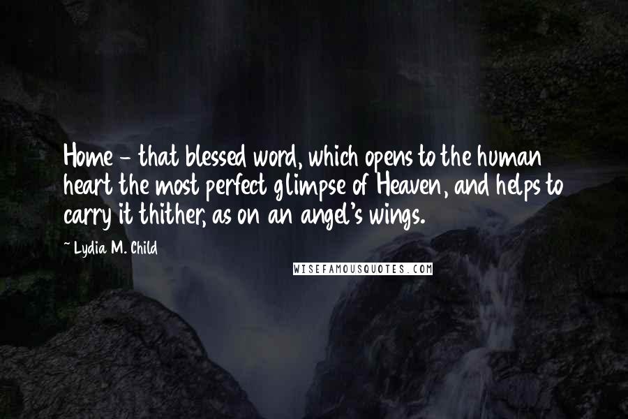 Lydia M. Child Quotes: Home - that blessed word, which opens to the human heart the most perfect glimpse of Heaven, and helps to carry it thither, as on an angel's wings.