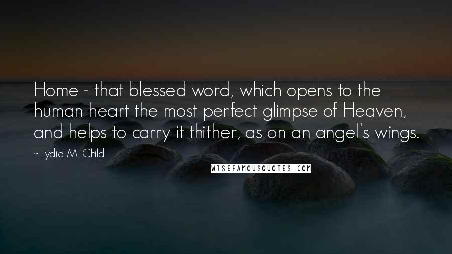 Lydia M. Child Quotes: Home - that blessed word, which opens to the human heart the most perfect glimpse of Heaven, and helps to carry it thither, as on an angel's wings.