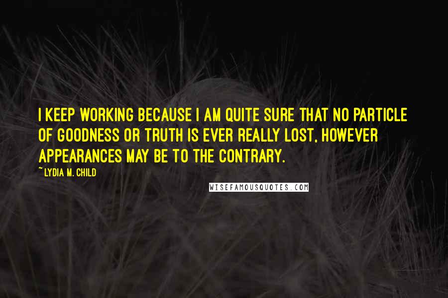 Lydia M. Child Quotes: I keep working because I am quite sure that no particle of goodness or truth is ever really lost, however appearances may be to the contrary.