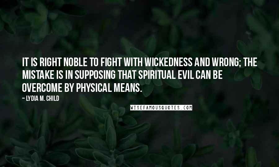 Lydia M. Child Quotes: It is right noble to fight with wickedness and wrong; the mistake is in supposing that spiritual evil can be overcome by physical means.