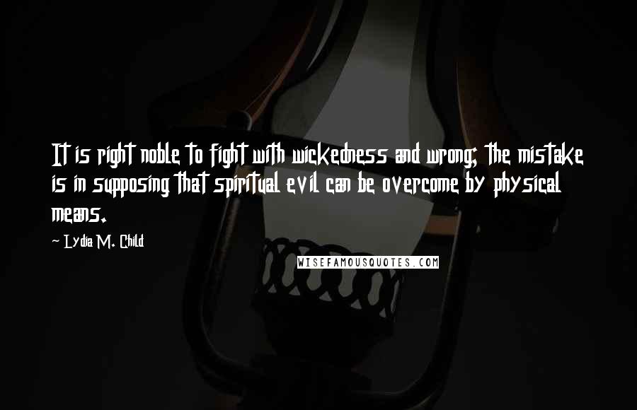 Lydia M. Child Quotes: It is right noble to fight with wickedness and wrong; the mistake is in supposing that spiritual evil can be overcome by physical means.