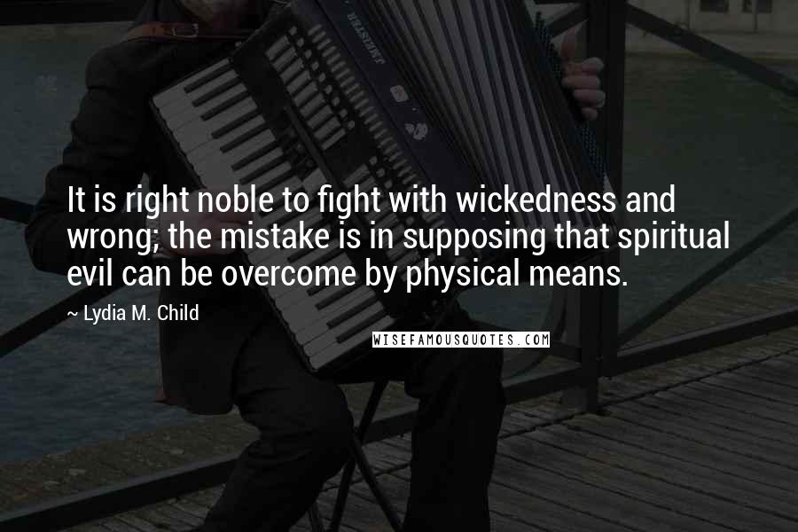 Lydia M. Child Quotes: It is right noble to fight with wickedness and wrong; the mistake is in supposing that spiritual evil can be overcome by physical means.