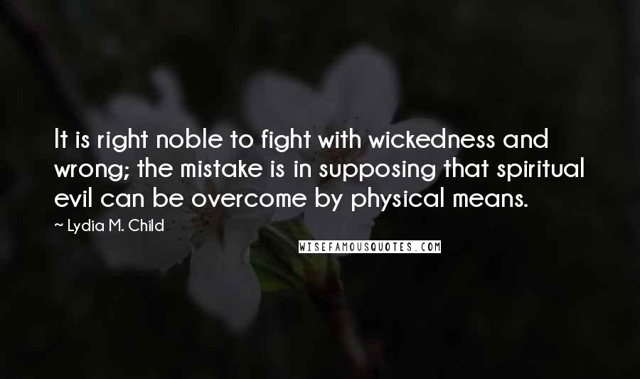 Lydia M. Child Quotes: It is right noble to fight with wickedness and wrong; the mistake is in supposing that spiritual evil can be overcome by physical means.