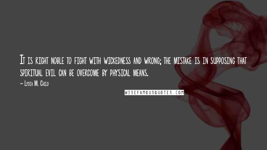 Lydia M. Child Quotes: It is right noble to fight with wickedness and wrong; the mistake is in supposing that spiritual evil can be overcome by physical means.