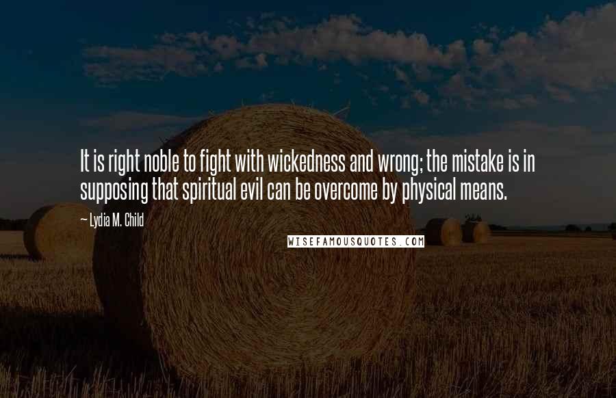 Lydia M. Child Quotes: It is right noble to fight with wickedness and wrong; the mistake is in supposing that spiritual evil can be overcome by physical means.