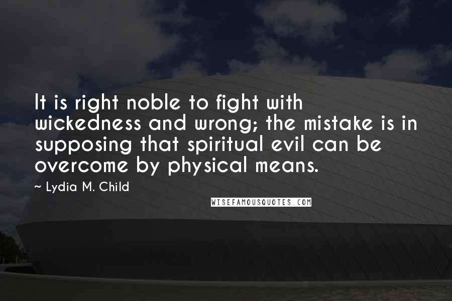 Lydia M. Child Quotes: It is right noble to fight with wickedness and wrong; the mistake is in supposing that spiritual evil can be overcome by physical means.