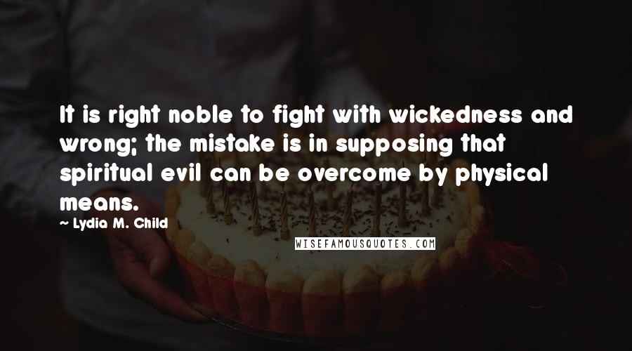 Lydia M. Child Quotes: It is right noble to fight with wickedness and wrong; the mistake is in supposing that spiritual evil can be overcome by physical means.