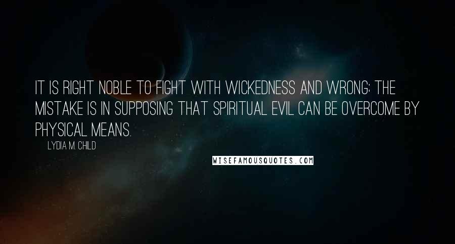 Lydia M. Child Quotes: It is right noble to fight with wickedness and wrong; the mistake is in supposing that spiritual evil can be overcome by physical means.