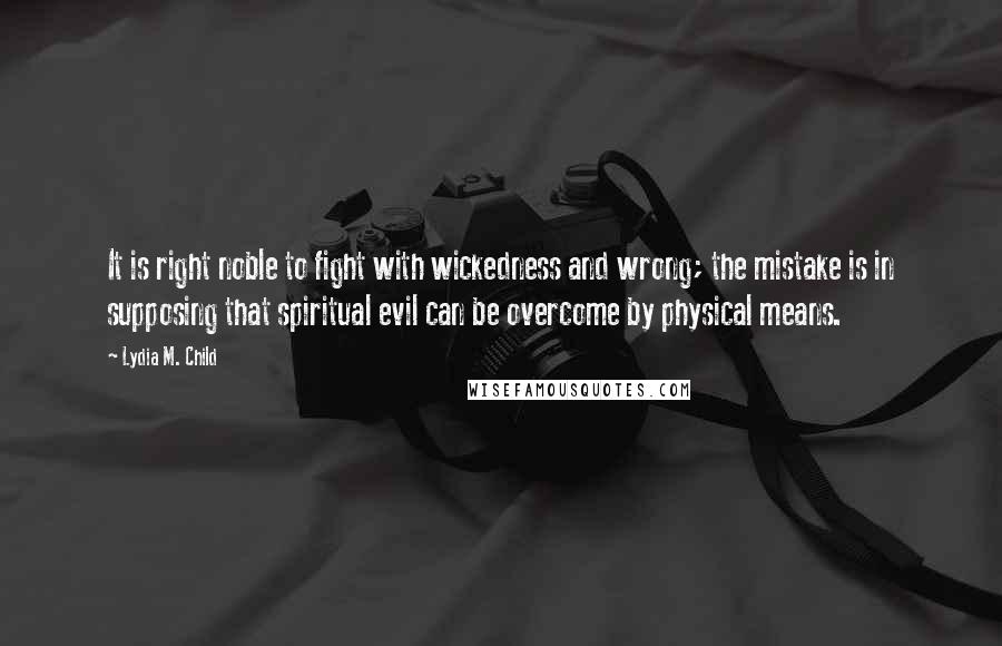 Lydia M. Child Quotes: It is right noble to fight with wickedness and wrong; the mistake is in supposing that spiritual evil can be overcome by physical means.