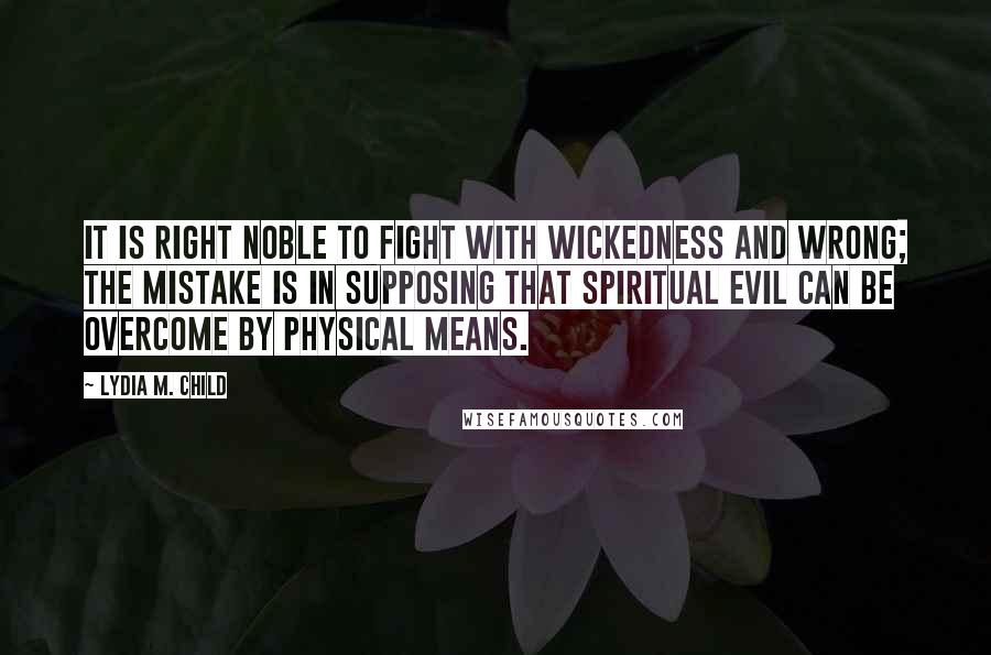 Lydia M. Child Quotes: It is right noble to fight with wickedness and wrong; the mistake is in supposing that spiritual evil can be overcome by physical means.