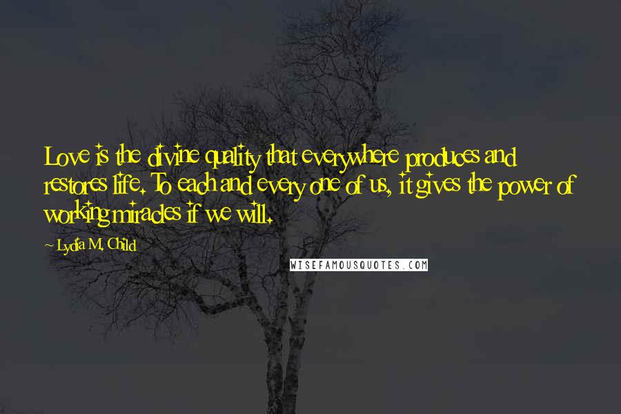 Lydia M. Child Quotes: Love is the divine quality that everywhere produces and restores life. To each and every one of us, it gives the power of working miracles if we will.
