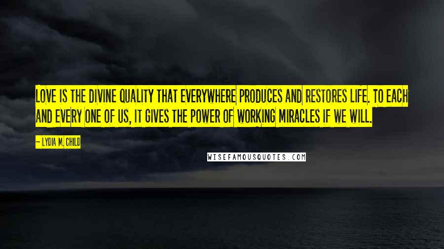 Lydia M. Child Quotes: Love is the divine quality that everywhere produces and restores life. To each and every one of us, it gives the power of working miracles if we will.