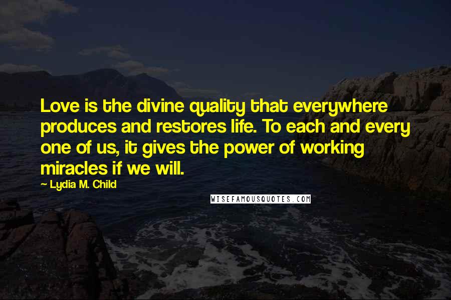 Lydia M. Child Quotes: Love is the divine quality that everywhere produces and restores life. To each and every one of us, it gives the power of working miracles if we will.