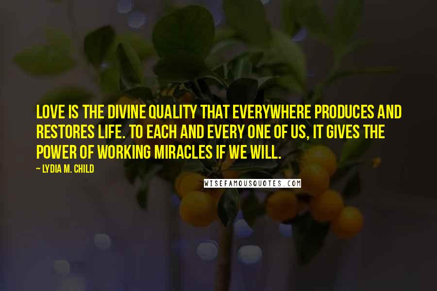 Lydia M. Child Quotes: Love is the divine quality that everywhere produces and restores life. To each and every one of us, it gives the power of working miracles if we will.