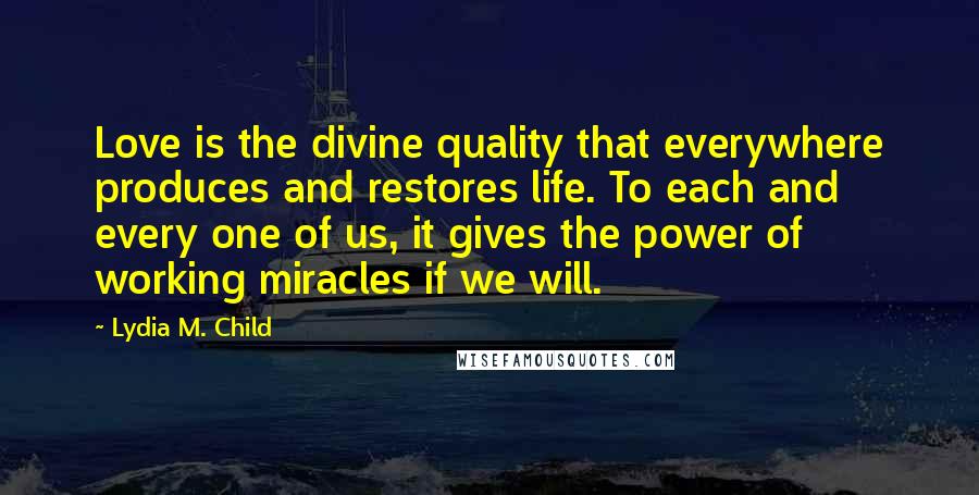 Lydia M. Child Quotes: Love is the divine quality that everywhere produces and restores life. To each and every one of us, it gives the power of working miracles if we will.