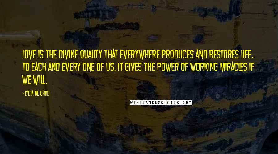 Lydia M. Child Quotes: Love is the divine quality that everywhere produces and restores life. To each and every one of us, it gives the power of working miracles if we will.