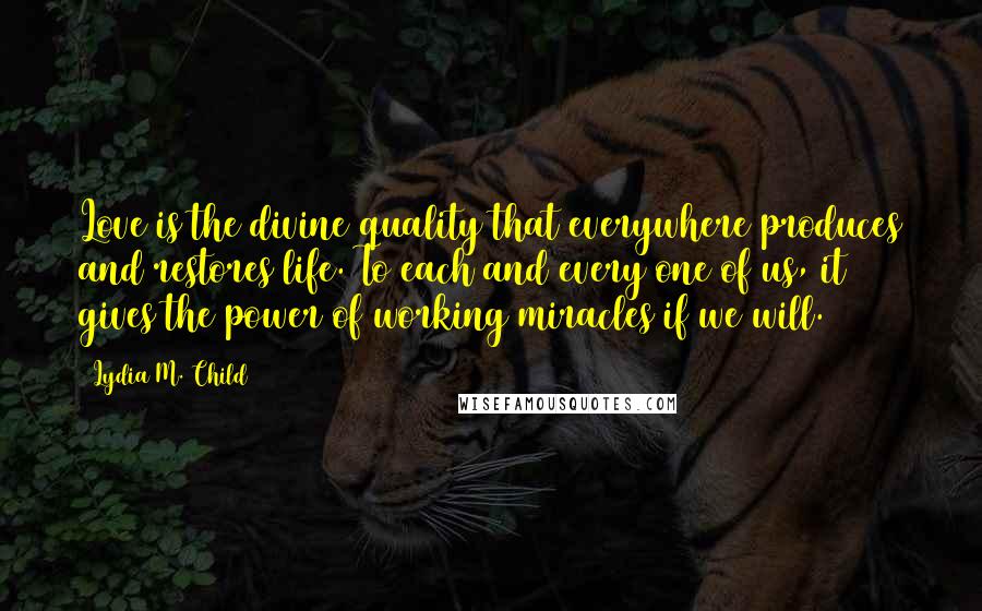 Lydia M. Child Quotes: Love is the divine quality that everywhere produces and restores life. To each and every one of us, it gives the power of working miracles if we will.