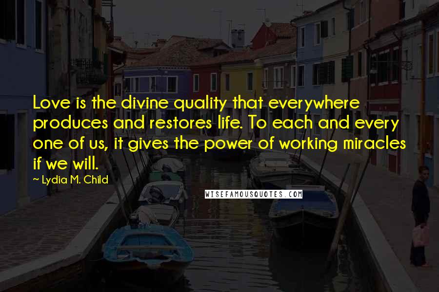 Lydia M. Child Quotes: Love is the divine quality that everywhere produces and restores life. To each and every one of us, it gives the power of working miracles if we will.