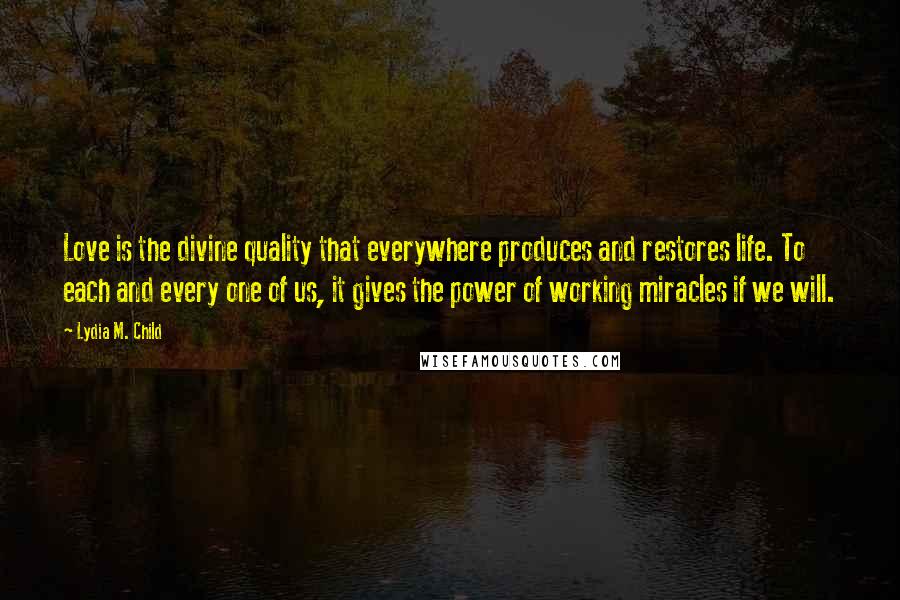 Lydia M. Child Quotes: Love is the divine quality that everywhere produces and restores life. To each and every one of us, it gives the power of working miracles if we will.