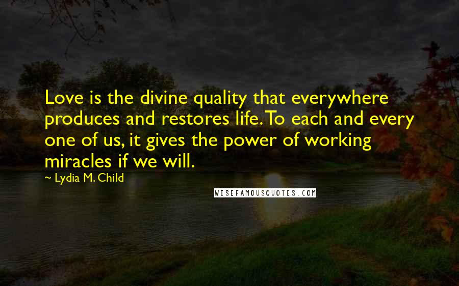 Lydia M. Child Quotes: Love is the divine quality that everywhere produces and restores life. To each and every one of us, it gives the power of working miracles if we will.