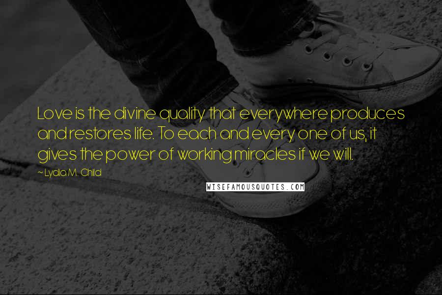 Lydia M. Child Quotes: Love is the divine quality that everywhere produces and restores life. To each and every one of us, it gives the power of working miracles if we will.