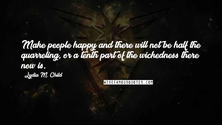 Lydia M. Child Quotes: Make people happy and there will not be half the quarreling, or a tenth part of the wickedness there now is.