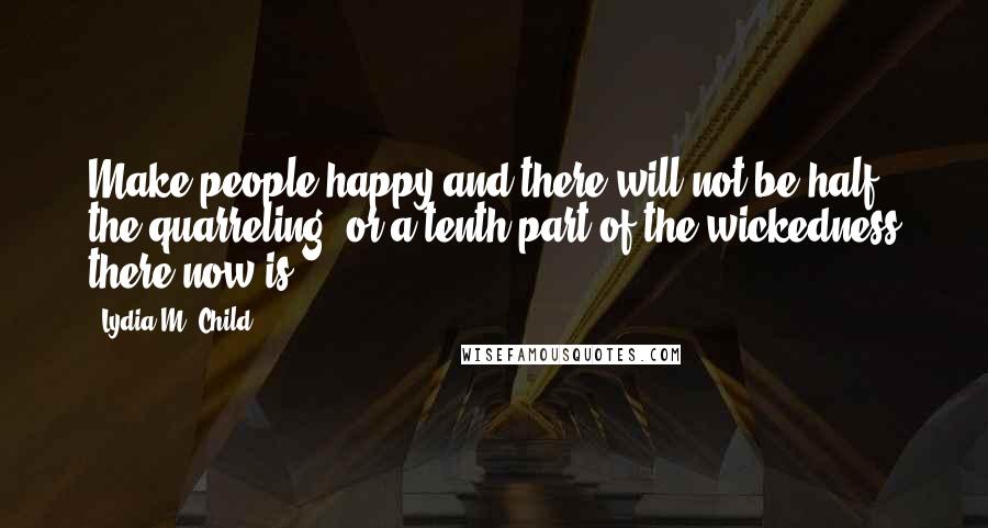 Lydia M. Child Quotes: Make people happy and there will not be half the quarreling, or a tenth part of the wickedness there now is.