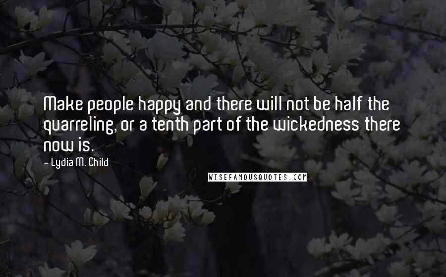 Lydia M. Child Quotes: Make people happy and there will not be half the quarreling, or a tenth part of the wickedness there now is.