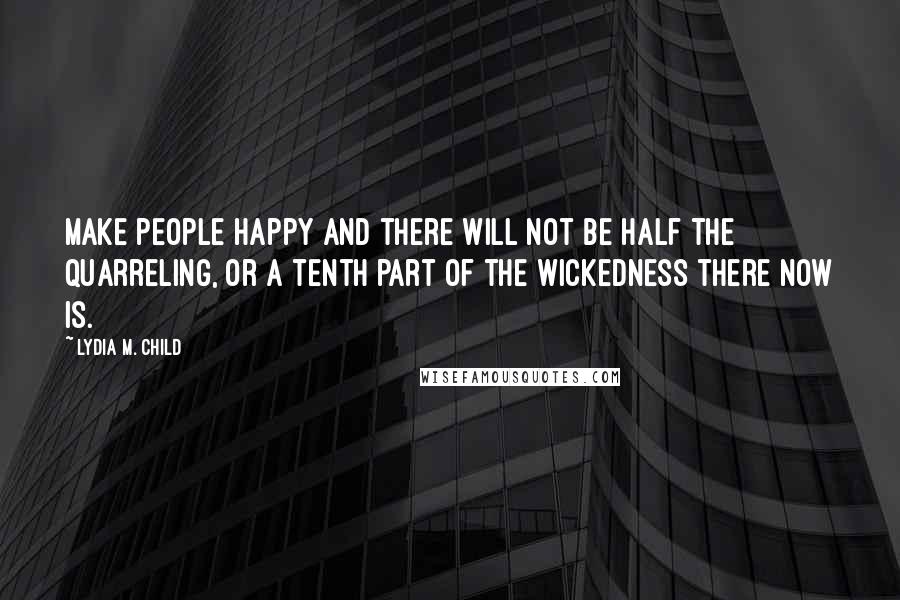 Lydia M. Child Quotes: Make people happy and there will not be half the quarreling, or a tenth part of the wickedness there now is.