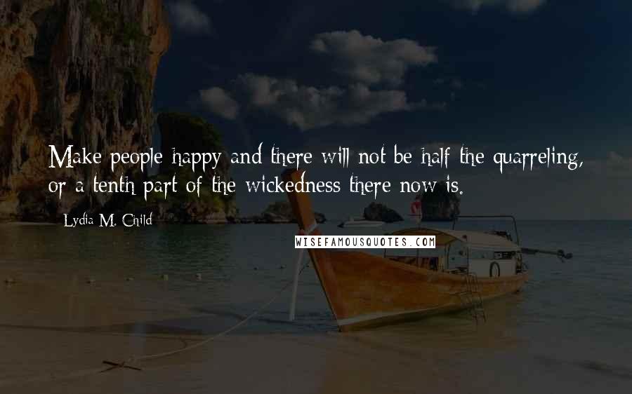 Lydia M. Child Quotes: Make people happy and there will not be half the quarreling, or a tenth part of the wickedness there now is.