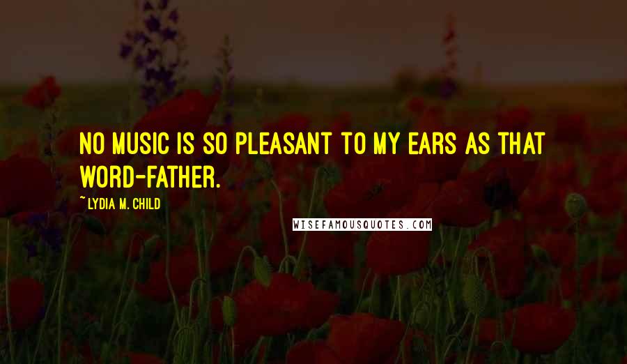 Lydia M. Child Quotes: No music is so pleasant to my ears as that word-father.