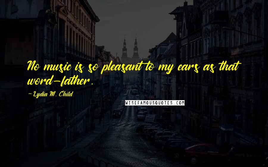 Lydia M. Child Quotes: No music is so pleasant to my ears as that word-father.