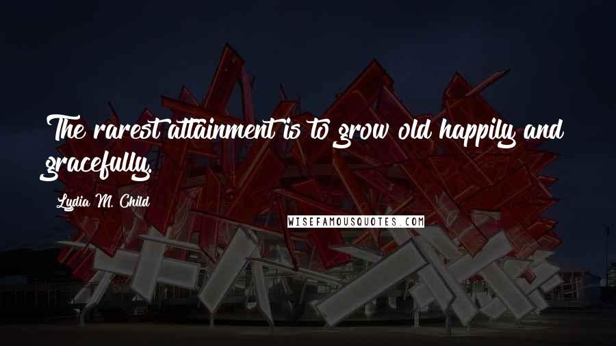 Lydia M. Child Quotes: The rarest attainment is to grow old happily and gracefully.